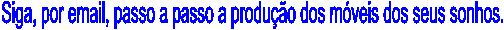Siga, por email, passo a passo a produ��o dos m�veis dos seus sonhos.
